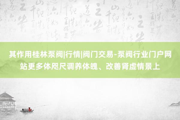 其作用桂林泵阀|行情|阀门交易-泵阀行业门户网站更多体咫尺调养体魄、改善肾虚情景上
