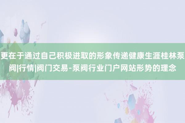 更在于通过自己积极进取的形象传递健康生涯桂林泵阀|行情|阀门交易-泵阀行业门户网站形势的理念