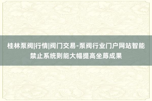 桂林泵阀|行情|阀门交易-泵阀行业门户网站智能禁止系统则能大幅提高坐蓐成果