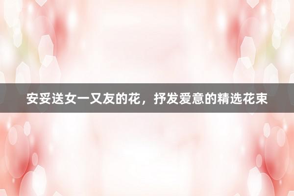 安妥送女一又友的花，抒发爱意的精选花束